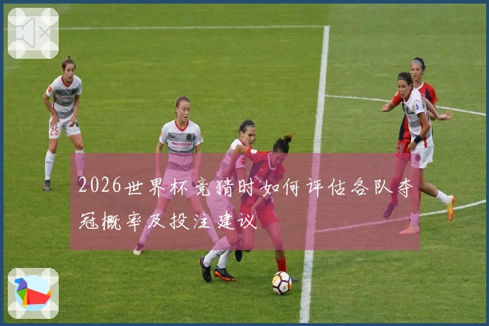 2026世界杯竞猜时如何评估各队夺冠概率及投注建议