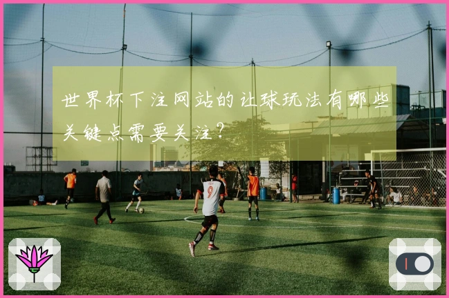 世界杯下注网站的让球玩法有哪些关键点需要关注？